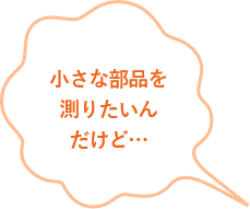 小さな部品を測りたいんだけど...