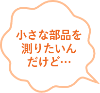 小さな部品を測りたいんだけど...