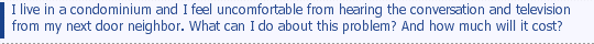 I live in a condominium and I feel uncomfortable from hearing the conversation and television from my next door neighbor. What can I do about this problem? And how much will it cost?