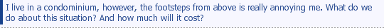 I live in a condominium, however, the footsteps from above is really annoying me. What do we do about this situation? And how much will it cost?